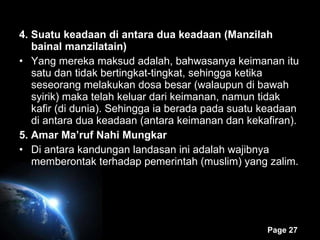 4. Suatu keadaan di antara dua keadaan (Manzilah bainal manzilatain) Yang mereka maksud adalah, bahwasanya keimanan itu satu dan tidak bertingkat-tingkat, sehingga ketika seseorang melakukan dosa besar (walaupun di bawah syirik) maka telah keluar dari keimanan, namun tidak kafir (di dunia). Sehingga ia berada pada suatu keadaan di antara dua keadaan (antara keimanan dan kekafiran). 5. Amar Ma’ruf Nahi Mungkar Di antara kandungan landasan ini adalah wajibnya memberontak terhadap pemerintah (muslim) yang zalim. 