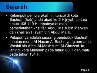 Sejarah Kelompok pemuja akal ini muncul di kota Bashrah (Irak) pada abad ke-2 Hijriyah, antara tahun 105-110 H, tepatnya di masa pemerintahan khalifah Abdul Malik bin Marwan dan khalifah Hisyam bin Abdul Malik.  Pelopornya adalah seorang penduduk Bashrah mantan murid Al-Hasan Al-Bashri yang bernama Washil bin Atha’ Al-Makhzumi Al-Ghozzal. Ia lahir di kota Madinah pada tahun 80 H dan mati pada tahun 131 H.  