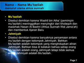 Nama – Nama Mu’tazilah menurut ulama ahlus sunnah Mu’tazilah Disebut demikian karena Washil bin Atha’ (pemimpin mu’tazilah) meninggalkan menyingkir dari kholaqoh dan madzhab Hasan Al Bashri (Ahlus Sunnah Wal Jama’ah) dan membentuk Ajaran Baru Jahmiyah Disebut demikian karena banyaknya persamaan antara mu’tazilah dengan kelompok Jahmiyah. Bahkan Mu’tazilah adalah kelompok yang menghidupkan aliran Jahmiyah. Bahkan bisa di katakan bahwa setiap orang Mu’tazilah adalah orang Jahmiyah tetapi tidak semua orang Jahmiyah adalah Mu’tazilah. 