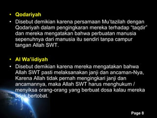 Qodariyah Disebut demikian karena persamaan Mu’tazilah dengan Qodariyah dalam pengingkaran mereka terhadap “taqdir” dan mereka mengatakan bahwa perbuatan manusia sepenuhnya dari manusia itu sendiri tanpa campur tangan Allah SWT. Al Wa’iidiyah Disebut demikian karena mereka mengatakan bahwa Allah SWT pasti melaksanakan janji dan ancaman-Nya, Karena Allah tidak pernah mengingkari janji dan ancamannya, maka Allah SWT harus menghukum / menyiksa orang-orang yang berbuat dosa kalau mereka tidak bertobat. 