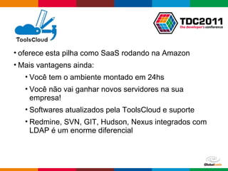 oferece esta pilha como SaaS rodando na Amazon Mais vantagens ainda: Você tem o ambiente montado em 24hs Você não vai ganhar novos servidores na sua empresa! Softwares atualizados pela ToolsCloud e suporte Redmine, SVN, GIT, Hudson, Nexus integrados com LDAP é um enorme diferencial 