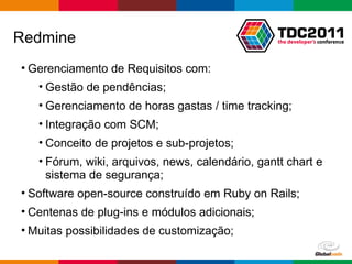 Gerenciamento de Requisitos com: Gestão de pendências; Gerenciamento de horas gastas / time tracking; Integração com SCM; Conceito de projetos e sub-projetos; Fórum, wiki, arquivos, news, calendário, gantt chart e sistema de segurança;  Software open-source construído em Ruby on Rails; Centenas de plug-ins e módulos adicionais; Muitas possibilidades de customização; Redmine 