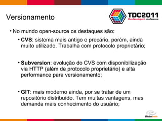 No mundo open-source os destaques são: CVS : sistema mais antigo e precário, porém, ainda muito utilizado. Trabalha com protocolo proprietário; Subversion : evolução do CVS com disponibilização via HTTP (além de protocolo proprietário) e alta performance para versionamento; GIT : mais moderno ainda, por se tratar de um repositório distribuído. Tem muitas vantagens, mas demanda mais conhecimento do usuário; Versionamento 