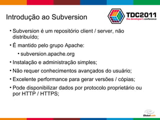 Subversion é um repositório client / server, não distribuído; É mantido pelo grupo Apache:  subversion.apache.org Instalação e administração simples; Não requer conhecimentos avançados do usuário; Excelente performance para gerar versões / cópias; Pode disponibilizar dados por protocolo proprietário ou por HTTP / HTTPS; Introdução ao Subversion 