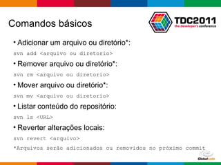 Comandos básicos Adicionar um arquivo ou diretório*: svn add <arquivo ou diretorio> Remover arquivo ou diretório*: svn rm <arquivo ou diretorio> Mover arquivo ou diretório*: svn mv <arquivo ou diretorio> Listar conteúdo do repositório: svn ls <URL> Reverter alterações locais: svn revert <arquivo> *Arquivos serão adicionados ou removidos no próximo commit 