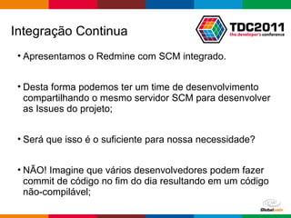 Apresentamos o Redmine com SCM integrado.  Desta forma podemos ter um time de desenvolvimento compartilhando o mesmo servidor SCM para desenvolver as Issues do projeto; Será que isso é o suficiente para nossa necessidade? NÃO! Imagine que vários desenvolvedores podem fazer commit de código no fim do dia resultando em um código não-compilável; Integração Continua 