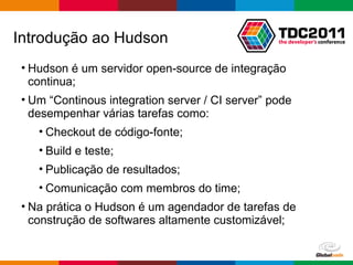Hudson é um servidor open-source de integração continua; Um “Continous integration server / CI server” pode desempenhar várias tarefas como: Checkout de código-fonte; Build e teste; Publicação de resultados; Comunicação com membros do time; Na prática o Hudson é um agendador de tarefas de construção de softwares altamente customizável; Introdução ao Hudson 