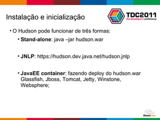 O Hudson pode funcionar de três formas: Stand-alone : java –jar hudson.war JNLP : https://hudson.dev.java.net/hudson.jnlp JavaEE container : fazendo deploy do hudson.war Glassfish, Jboss, Tomcat, Jetty, Winstone, Websphere; Instalação e inicialização 