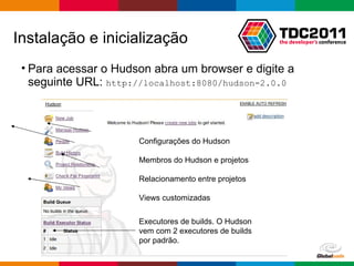 Para acessar o Hudson abra um browser e digite a seguinte URL:  http://localhost:8080/hudson-2.0.0 Instalação e inicialização Executores de builds. O Hudson vem com 2 executores de builds por padrão.  Configurações do Hudson Membros do Hudson e projetos Relacionamento entre projetos Views customizadas 