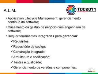 Application Lifecycle Management: gerenciamento contínuo do software; Casamento da gestão de negócio com engenharia de software; Requer ferramentas  integradas  para  gerenciar : Requisitos; Repositório de código; Construção integrada; Arquitetura e codificação; Testes e qualidade; Gerenciamento de versões e componentes; A.L.M. 