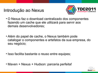 O Nexus faz o download centralizado dos componentes fazendo um cache que ele utilizará para servir aos demais desenvolvedores; Além do papel de cache, o Nexus também pode catalogar o componentes e artefatos da sua empresa, do seu negócio; Isso facilita bastante o reuso entre equipes; Maven + Nexus + Hudson: parceria perfeita! Introdução ao Nexus 