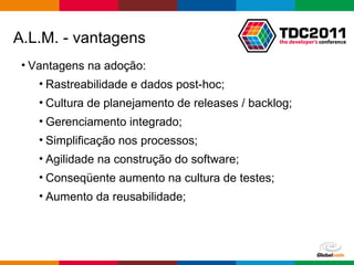 Vantagens na adoção: Rastreabilidade e dados post-hoc; Cultura de planejamento de releases / backlog; Gerenciamento integrado; Simplificação nos processos; Agilidade na construção do software; Conseqüente aumento na cultura de testes; Aumento da reusabilidade; A.L.M. - vantagens 