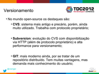 Versionamento
• No mundo open-source os destaques são:
    • CVS: sistema mais antigo e precário, porém, ainda
      muito utilizado. Trabalha com protocolo proprietário;


    • Subversion: evolução do CVS com disponibilização
      via HTTP (além de protocolo proprietário) e alta
      performance para versionamento;


    • GIT: mais moderno ainda, por se tratar de um
      repositório distribuído. Tem muitas vantagens, mas
      demanda mais conhecimento do usuário;
 @vsenger
                                                Globalcode – Open4education
 