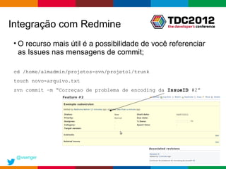 Integração com Redmine
• O recurso mais útil é a possibilidade de você referenciar
  as Issues nas mensagens de commit;

 cd /home/almadmin/projetos-svn/projeto1/trunk
 touch novo-arquivo.txt
 svn commit –m “Correçao de problema de encoding da IssueID #2”




 @vsenger
                                                    Globalcode – Open4education
 
