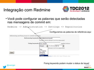 Integração com Redmine
• Você pode configurar as palavras que serão detectadas
  nas mensagens de commit em:
 Redmine –> Administration –> Settings -> Repositories

                               Configuramos as palavras de referência aqui




                          Fixing keywords podem mudar o status da Issue!
 @vsenger
                                                    Globalcode – Open4education
 