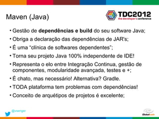 Maven (Java)
 • Gestão de dependências e build do seu software Java;
 • Obriga a declaração das dependências de JAR's;
 • É uma “clínica de softwares dependentes”;
 • Torna seu projeto Java 100% independente de IDE!
 • Representa o elo entre Integração Continua, gestão de
   componentes, modularidade avançada, testes e +;
 • É chato, mas necessário! Alternativa? Gradle.
 • TODA plataforma tem problemas com dependências!
 • Conceito de arquétipos de projetos é excelente;

 @vsenger
                                               Globalcode – Open4education
 