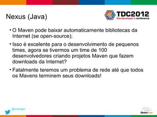 Nexus (Java)
 • O Maven pode baixar automaticamente bibliotecas da
   Internet (se open-source);
 • Isso é excelente para o desenvolvimento de pequenos
   times, agora se tivermos um time de 100
   desenvolvedores criando projetos Maven que fazem
   downloads da Internet?
 • Fatalmente teremos um problema de rede até que todos
   os Mavens terminem seus downloads!




 @vsenger
                                            Globalcode – Open4education
 