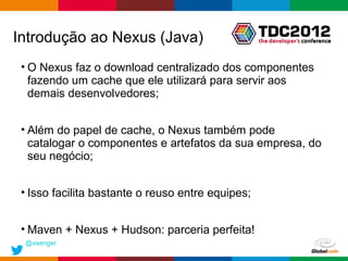 Introdução ao Nexus (Java)
 • O Nexus faz o download centralizado dos componentes
   fazendo um cache que ele utilizará para servir aos
   demais desenvolvedores;


 • Além do papel de cache, o Nexus também pode
   catalogar o componentes e artefatos da sua empresa, do
   seu negócio;


 • Isso facilita bastante o reuso entre equipes;


 • Maven + Nexus + Hudson: parceria perfeita!
 @vsenger
                                                   Globalcode – Open4education
 