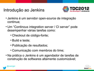 Introdução ao Jenkins
 • Jenkins é um servidor open-source de integração
   continua;
 • Um “Continous integration server / CI server” pode
   desempenhar várias tarefas como:
    • Checkout de código-fonte;
    • Build e teste;
    • Publicação de resultados;
    • Comunicação com membros do time;
 • Na prática o Jenkins é um agendador de tarefas de
   construção de softwares altamente customizável;

 @vsenger
                                               Globalcode – Open4education
 