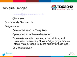 Vinicius Senger
        vinicius@globalcode.com.br
        @vsenger
 Fundador da Globalcode
 Programador
        Desenvolvimento e Pesquisas
        Open-source hardware developer
        Entusiasta da vida: beatles, pizza, vinhos, surf,
         travessias oceânicas, filhos, código, yoga, home-
         office, violão, robôs (e $ pra sustentar tudo isso).
        Sou beta forever!
 @vsenger
                                                 Globalcode – Open4education
 