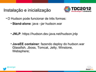 Instalação e inicialização
 • O Hudson pode funcionar de três formas:
    • Stand-alone: java –jar hudson.war


    • JNLP: https://hudson.dev.java.net/hudson.jnlp


    • JavaEE container: fazendo deploy do hudson.war
      Glassfish, Jboss, Tomcat, Jetty, Winstone,
      Websphere;



 @vsenger
                                              Globalcode – Open4education
 