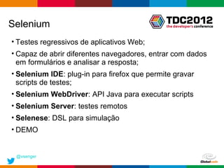 Selenium
• Testes regressivos de aplicativos Web;
• Capaz de abrir diferentes navegadores, entrar com dados
  em formulários e analisar a resposta;
• Selenium IDE: plug-in para firefox que permite gravar
  scripts de testes;
• Selenium WebDriver: API Java para executar scripts
• Selenium Server: testes remotos
• Selenese: DSL para simulação
• DEMO


 @vsenger
                                              Globalcode – Open4education
 