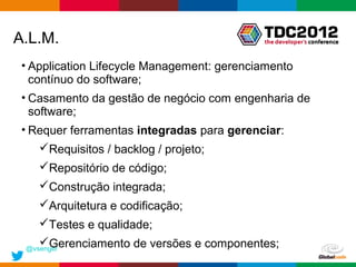 A.L.M.
 • Application Lifecycle Management: gerenciamento
   contínuo do software;
 • Casamento da gestão de negócio com engenharia de
   software;
 • Requer ferramentas integradas para gerenciar:
    Requisitos / backlog / projeto;
    Repositório de código;
    Construção integrada;
    Arquitetura e codificação;
    Testes e qualidade;
    Gerenciamento de versões e componentes;
 @vsenger
                                            Globalcode – Open4education
 