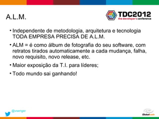 A.L.M.
 • Independente de metodologia, arquitetura e tecnologia
   TODA EMPRESA PRECISA DE A.L.M.
 • ALM = é como álbum de fotografia do seu software, com
   retratos tirados automaticamente a cada mudança, falha,
   novo requisito, novo release, etc.
 • Maior exposição da T.I. para líderes;
 • Todo mundo sai ganhando!




 @vsenger
                                              Globalcode – Open4education
 