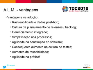 A.L.M. - vantagens
 • Vantagens na adoção:
    • Rastreabilidade e dados post-hoc;
    • Cultura de planejamento de releases / backlog;
    • Gerenciamento integrado;
    • Simplificação nos processos;
    • Agilidade na construção do software;
    • Conseqüente aumento na cultura de testes;
    • Aumento da reusabilidade;
    • Agilidade na prática!

 @vsenger
                                              Globalcode – Open4education
 