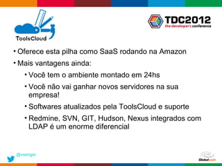 • Oferece esta pilha como SaaS rodando na Amazon
• Mais vantagens ainda:
   • Você tem o ambiente montado em 24hs
   • Você não vai ganhar novos servidores na sua
     empresa!
   • Softwares atualizados pela ToolsCloud e suporte
   • Redmine, SVN, GIT, Hudson, Nexus integrados com
     LDAP é um enorme diferencial


@vsenger
                                            Globalcode – Open4education
 