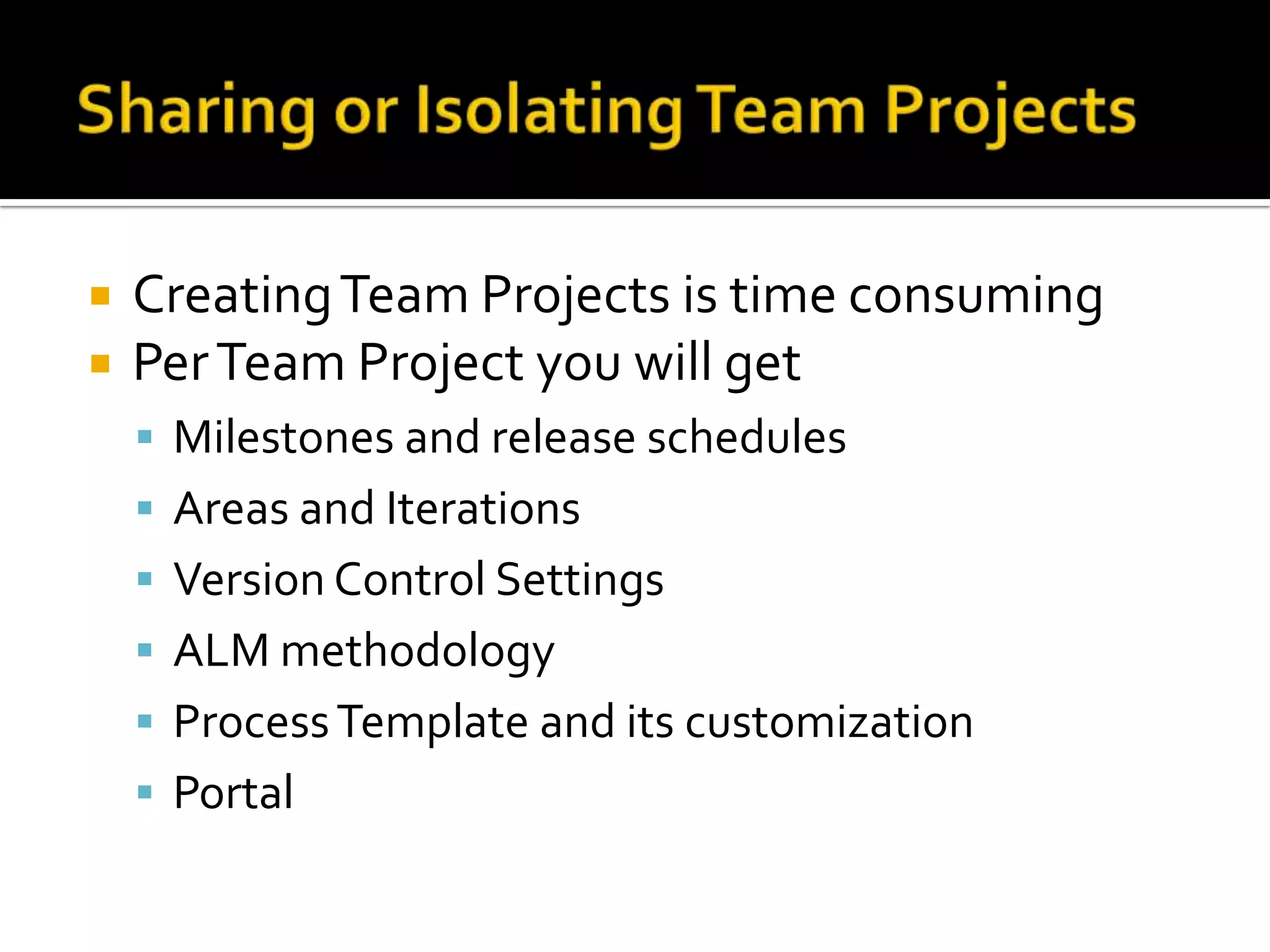    Creating Team Projects is time consuming
   Per Team Project you will get
     Milestones and release schedules
     Areas and Iterations
     Version Control Settings
     ALM methodology
     Process Template and its customization
     Portal
 