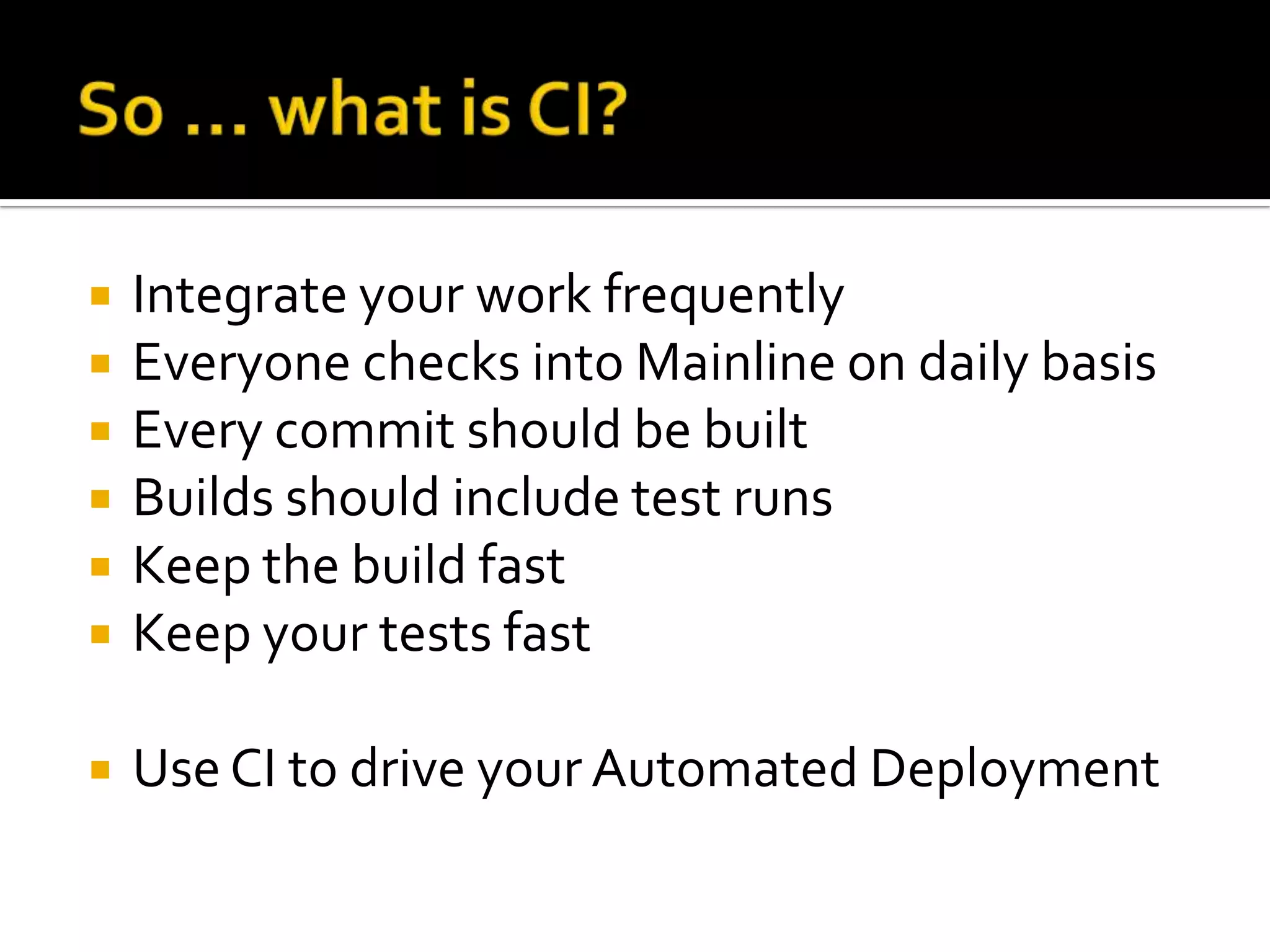    Integrate your work frequently
   Everyone checks into Mainline on daily basis
   Every commit should be built
   Builds should include test runs
   Keep the build fast
   Keep your tests fast

   Use CI to drive your Automated Deployment
 