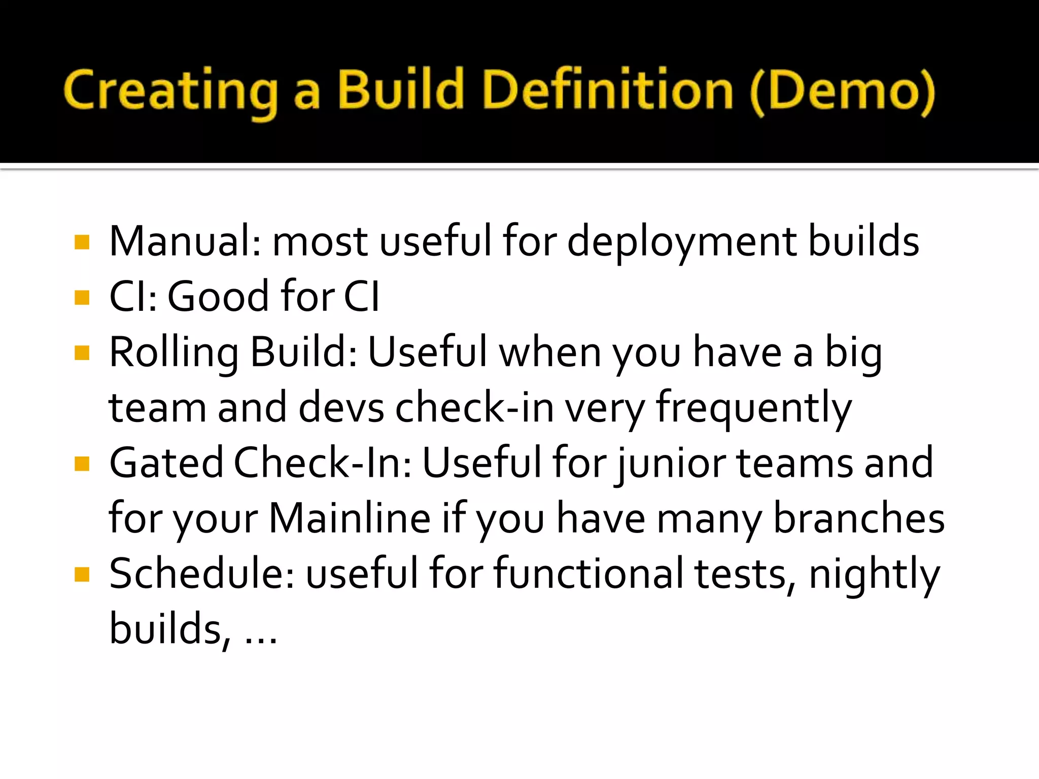    Manual: most useful for deployment builds
   CI: Good for CI
   Rolling Build: Useful when you have a big
    team and devs check-in very frequently
   Gated Check-In: Useful for junior teams and
    for your Mainline if you have many branches
   Schedule: useful for functional tests, nightly
    builds, …
 