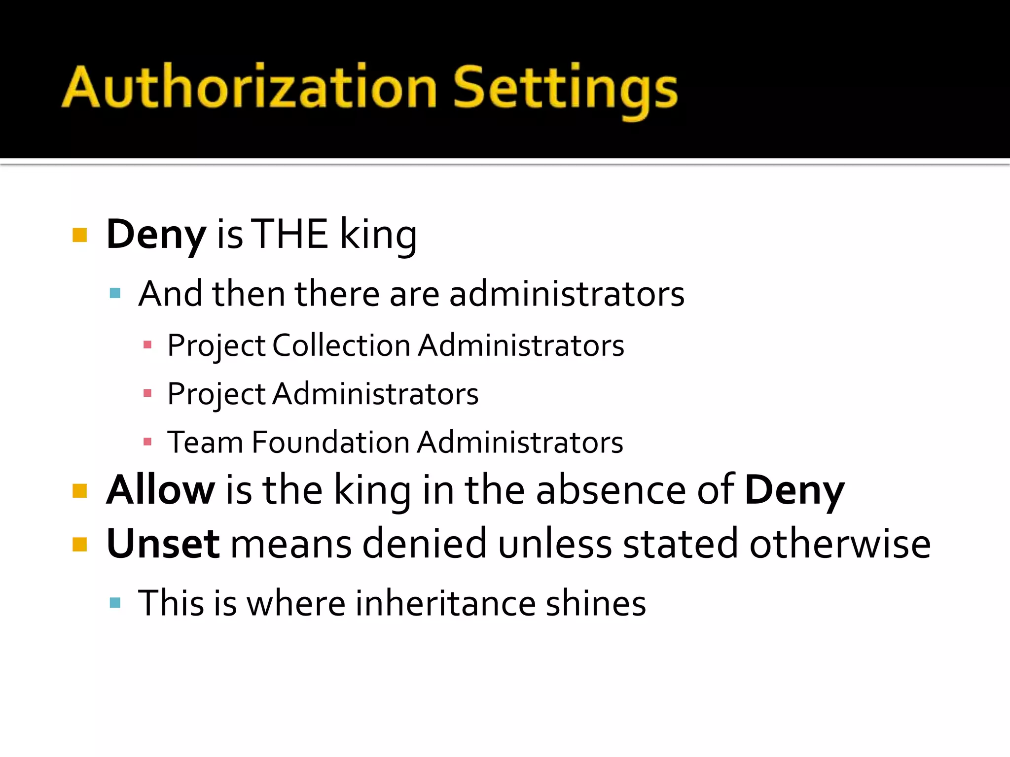    Deny is THE king
     And then there are administrators
      ▪ Project Collection Administrators
      ▪ Project Administrators
      ▪ Team Foundation Administrators
   Allow is the king in the absence of Deny
   Unset means denied unless stated otherwise
     This is where inheritance shines
 