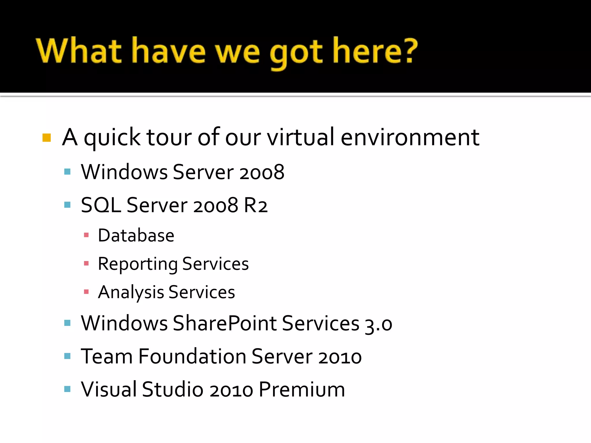    A quick tour of our virtual environment
     Windows Server 2008
     SQL Server 2008 R2
      ▪ Database
      ▪ Reporting Services
      ▪ Analysis Services
     Windows SharePoint Services 3.0
     Team Foundation Server 2010
     Visual Studio 2010 Premium
 