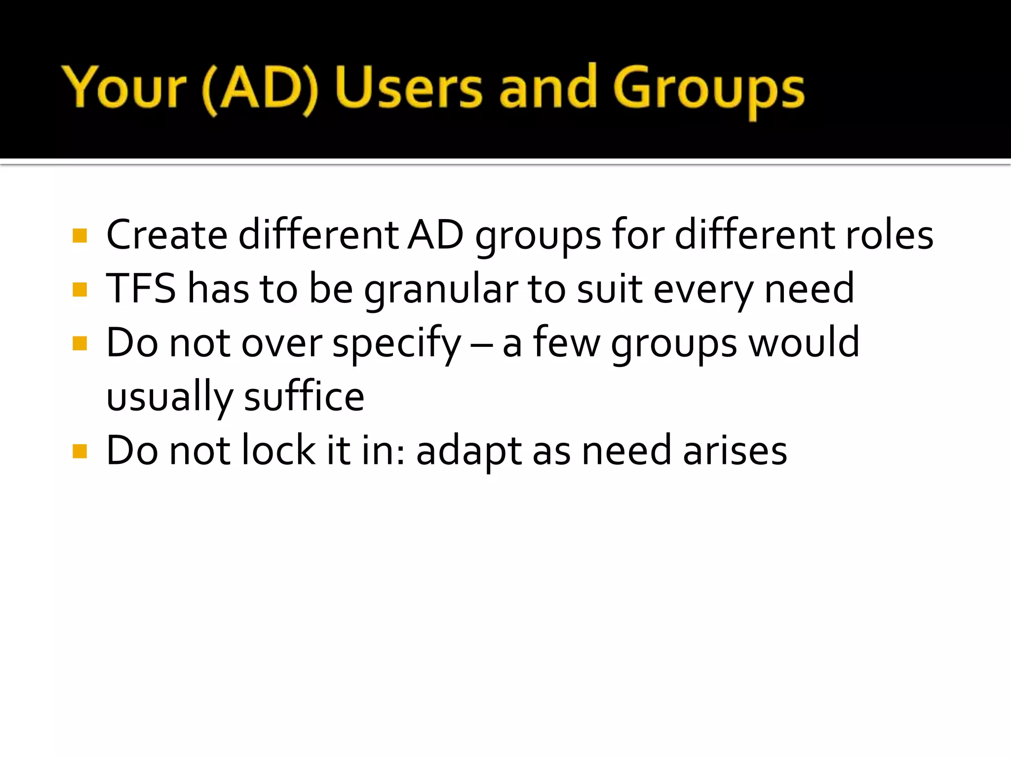    Create different AD groups for different roles
   TFS has to be granular to suit every need
   Do not over specify – a few groups would
    usually suffice
   Do not lock it in: adapt as need arises
 