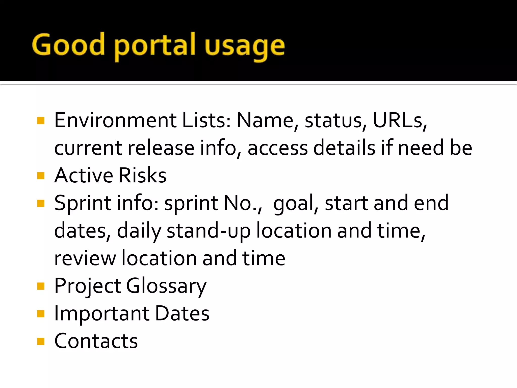    Environment Lists: Name, status, URLs,
    current release info, access details if need be
   Active Risks
   Sprint info: sprint No., goal, start and end
    dates, daily stand-up location and time,
    review location and time
   Project Glossary
   Important Dates
   Contacts
 