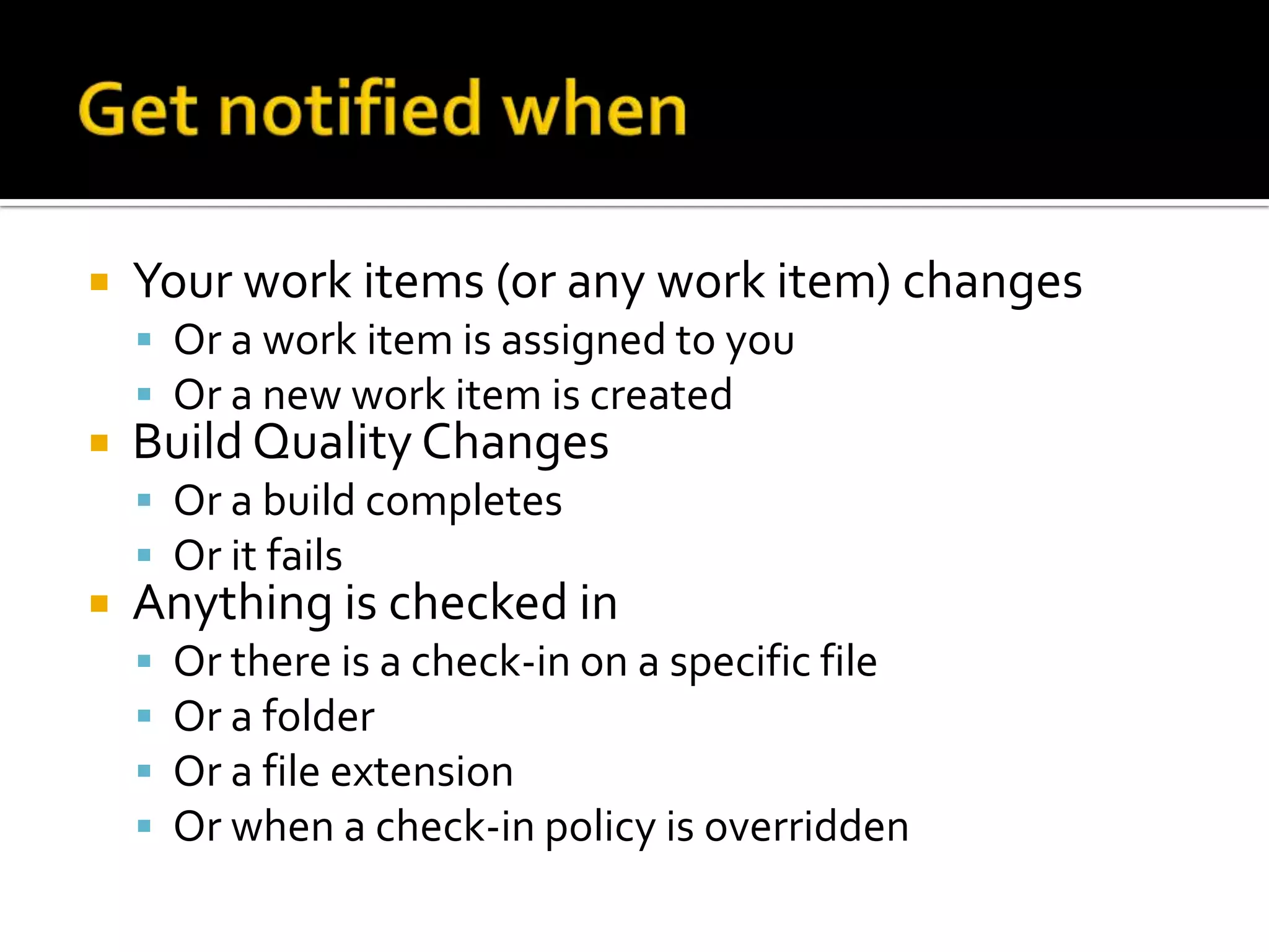    Your work items (or any work item) changes
     Or a work item is assigned to you
     Or a new work item is created
   Build Quality Changes
     Or a build completes
     Or it fails
   Anything is checked in
       Or there is a check-in on a specific file
       Or a folder
       Or a file extension
       Or when a check-in policy is overridden
 