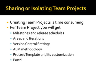    Creating Team Projects is time consuming
   Per Team Project you will get
     Milestones and release schedules
     Areas and Iterations
     Version Control Settings
     ALM methodology
     Process Template and its customization
     Portal
 