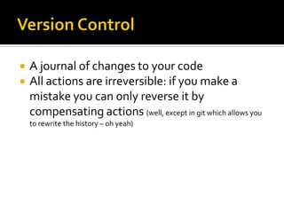    A journal of changes to your code
   All actions are irreversible: if you make a
    mistake you can only reverse it by
    compensating actions (well, except in git which allows you
    to rewrite the history – oh yeah)
 