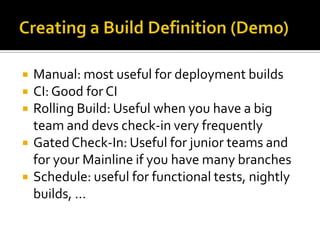    Manual: most useful for deployment builds
   CI: Good for CI
   Rolling Build: Useful when you have a big
    team and devs check-in very frequently
   Gated Check-In: Useful for junior teams and
    for your Mainline if you have many branches
   Schedule: useful for functional tests, nightly
    builds, …
 