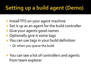    Install TFS on your agent machine
   Set it up as an agent for the build controller
   Give your agents good names
   Optionally give it some tags
   You can use tags in your build definition
     Or when you queue the build


   You can see a list of controllers and agents
    from team explorer
 