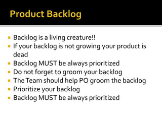    Backlog is a living creature!!
   If your backlog is not growing your product is
    dead
   Backlog MUST be always prioritized
   Do not forget to groom your backlog
   The Team should help PO groom the backlog
   Prioritize your backlog
   Backlog MUST be always prioritized
 
