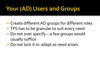    Create different AD groups for different roles
   TFS has to be granular to suit every need
   Do not over specify – a few groups would
    usually suffice
   Do not lock it in: adapt as need arises
 