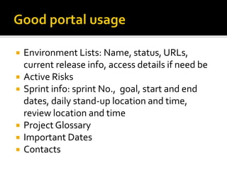    Environment Lists: Name, status, URLs,
    current release info, access details if need be
   Active Risks
   Sprint info: sprint No., goal, start and end
    dates, daily stand-up location and time,
    review location and time
   Project Glossary
   Important Dates
   Contacts
 