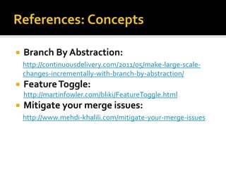    Branch By Abstraction:
    http://continuousdelivery.com/2011/05/make-large-scale-
    changes-incrementally-with-branch-by-abstraction/
   Feature Toggle:
    http://martinfowler.com/bliki/FeatureToggle.html
   Mitigate your merge issues:
    http://www.mehdi-khalili.com/mitigate-your-merge-issues
 