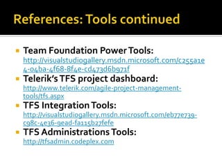    Team Foundation Power Tools:
    http://visualstudiogallery.msdn.microsoft.com/c255a1e
    4-04ba-4f68-8f4e-cd473d6b971f
   Telerik’s TFS project dashboard:
    http://www.telerik.com/agile-project-management-
    tools/tfs.aspx
   TFS Integration Tools:
    http://visualstudiogallery.msdn.microsoft.com/eb77e739-
    c98c-4e36-9ead-fa115b27fefe
   TFS Administrations Tools:
    http://tfsadmin.codeplex.com
 