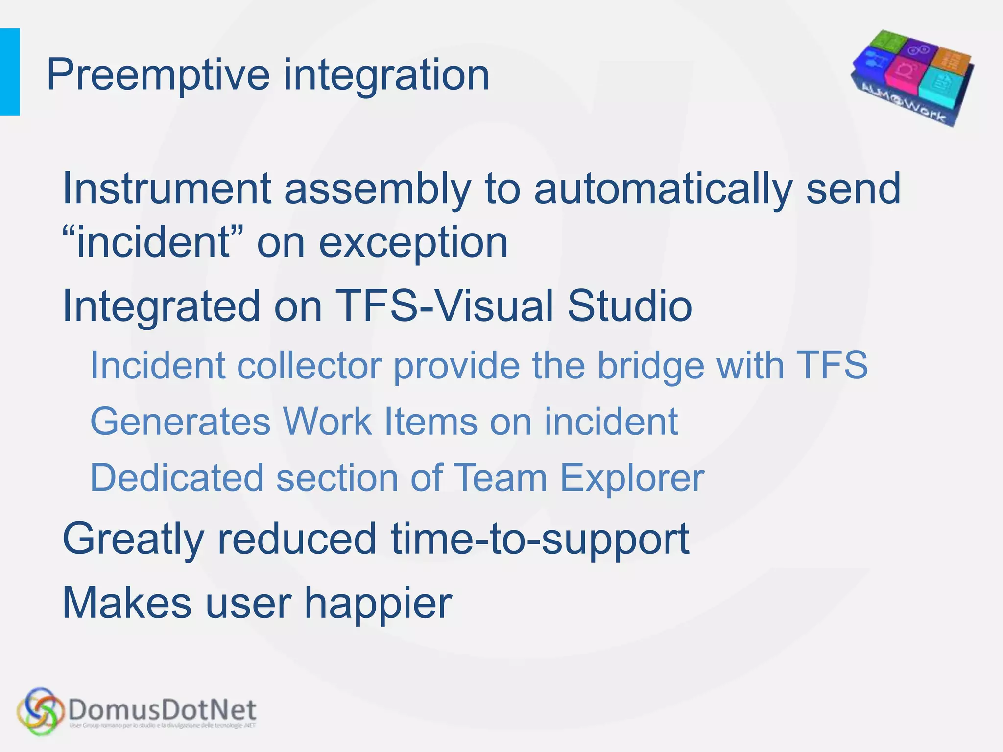 Preemptive integration

Instrument assembly to automatically send
“incident” on exception
Integrated on TFS-Visual Studio
  Incident collector provide the bridge with TFS
  Generates Work Items on incident
  Dedicated section of Team Explorer
Greatly reduced time-to-support
Makes user happier
 
