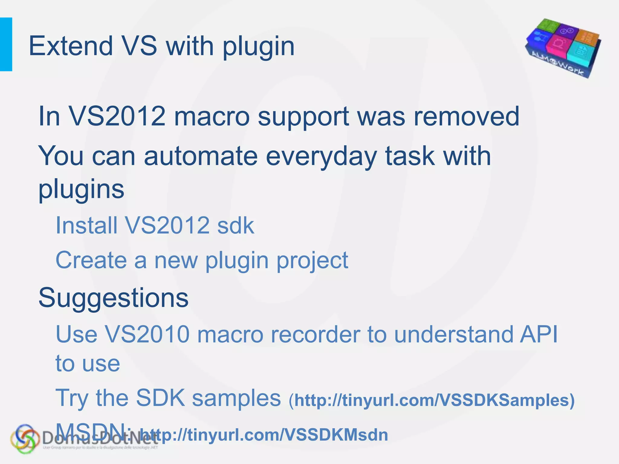 Extend VS with plugin

In VS2012 macro support was removed
You can automate everyday task with
plugins
  Install VS2012 sdk
  Create a new plugin project
Suggestions
  Use VS2010 macro recorder to understand API
  to use
  Try the SDK samples (http://tinyurl.com/VSSDKSamples)
  MSDN: http://tinyurl.com/VSSDKMsdn
 