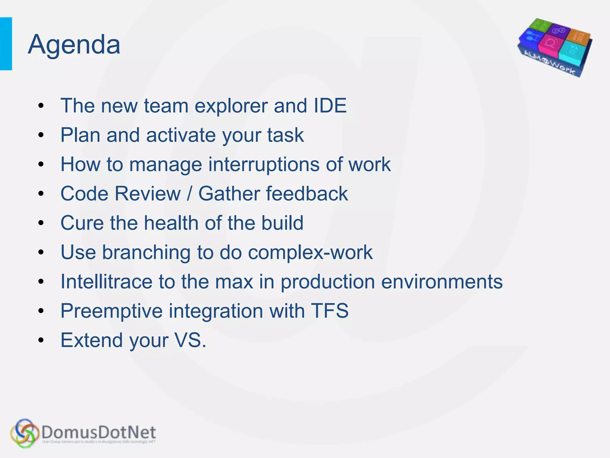 Agenda

•   The new team explorer and IDE
•   Plan and activate your task
•   How to manage interruptions of work
•   Code Review / Gather feedback
•   Cure the health of the build
•   Use branching to do complex-work
•   Intellitrace to the max in production environments
•   Preemptive integration with TFS
•   Extend your VS.
 